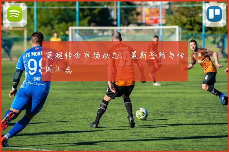 英超转会市场动态：最新签约与传闻汇总
