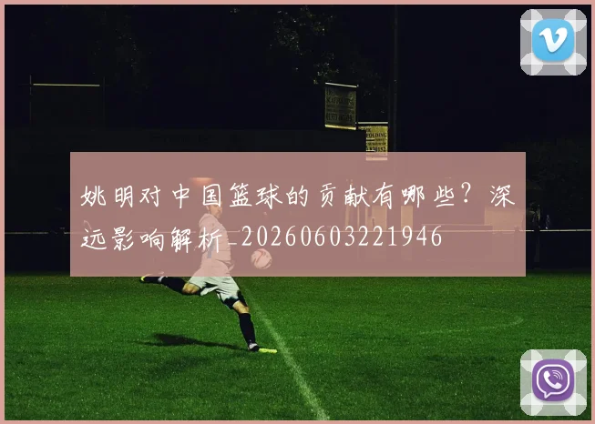 姚明对中国篮球的贡献有哪些?深远影响解析_20260603221946