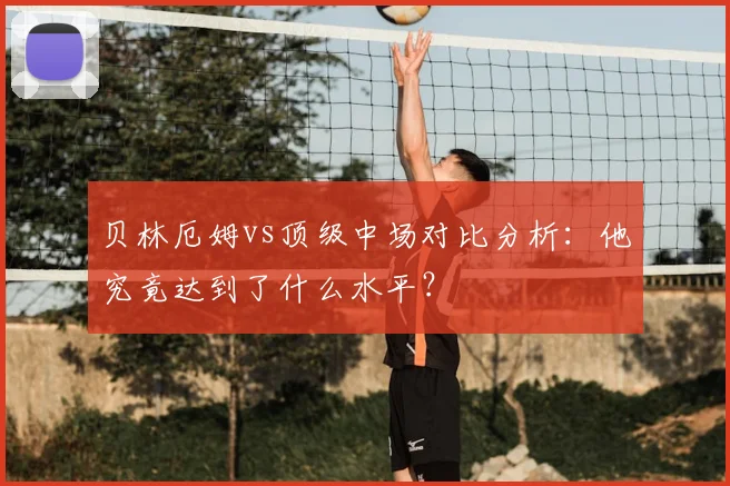 贝林厄姆vs顶级中场对比分析：他究竟达到了什么水平？