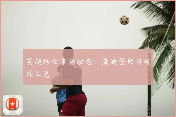 英超转会市场动态：最新签约与传闻汇总