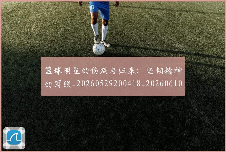篮球明星的伤病与归来：坚韧精神的写照_20260529200418_20260610001018