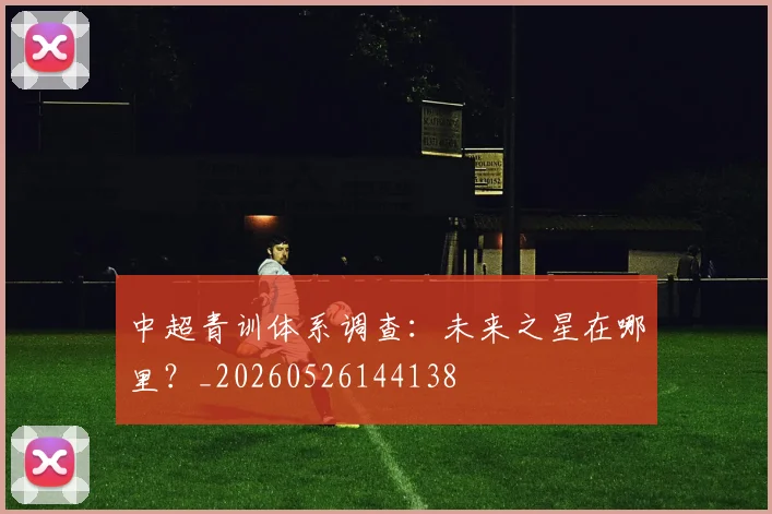 中超青训体系调查：未来之星在哪里？_20260526144138