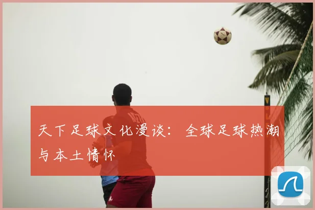 天下足球文化漫谈:全球足球热潮与本土情怀