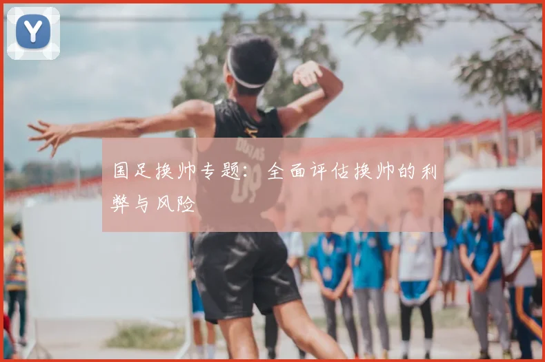 国足换帅专题:全面评估换帅的利弊与风险