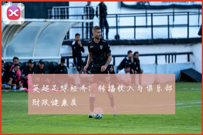 英超足球经济：转播收入与俱乐部财政健康度