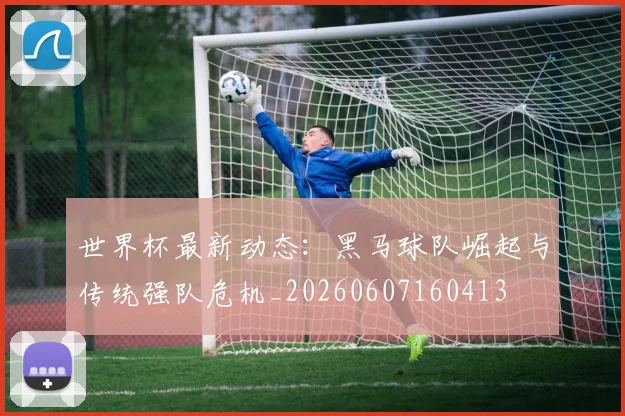 世界杯最新动态：黑马球队崛起与传统强队危机_20260607160413