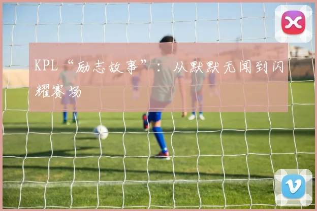 KPL“励志故事”：从默默无闻到闪耀赛场